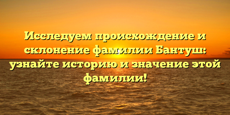 Исследуем происхождение и склонение фамилии Бантуш: узнайте историю и значение этой фамилии!
