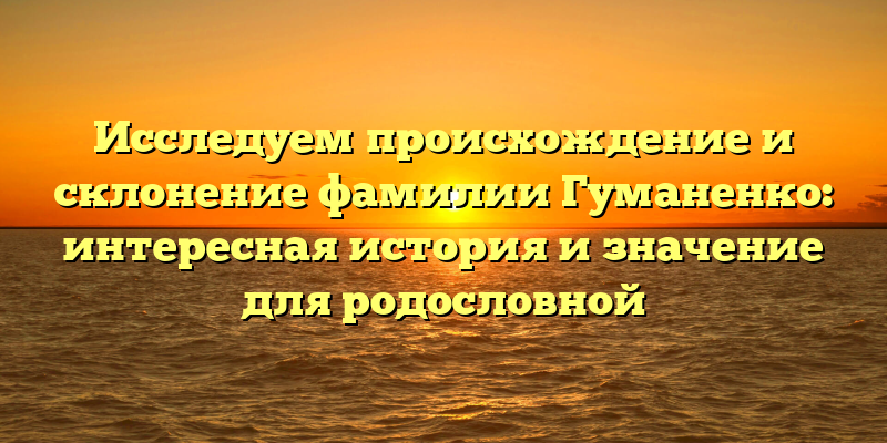 Исследуем происхождение и склонение фамилии Гуманенко: интересная история и значение для родословной
