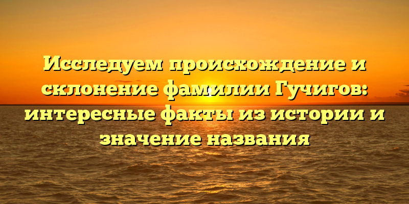 Исследуем происхождение и склонение фамилии Гучигов: интересные факты из истории и значение названия