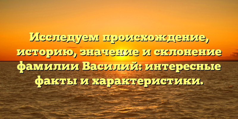 Исследуем происхождение, историю, значение и склонение фамилии Василий: интересные факты и характеристики.