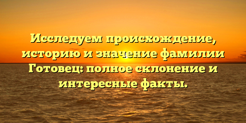 Исследуем происхождение, историю и значение фамилии Готовец: полное склонение и интересные факты.