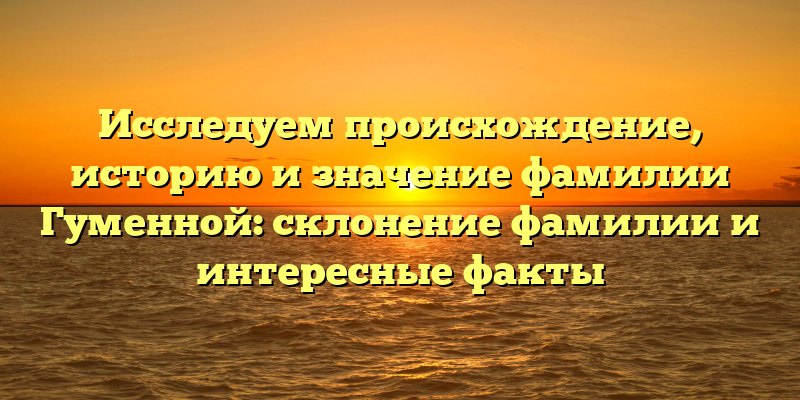 Исследуем происхождение, историю и значение фамилии Гуменной: склонение фамилии и интересные факты