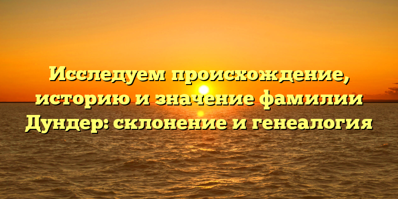 Исследуем происхождение, историю и значение фамилии Дундер: склонение и генеалогия