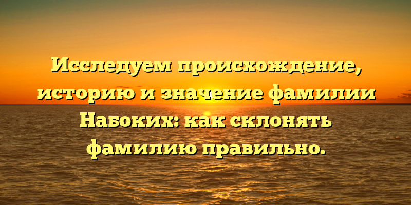 Исследуем происхождение, историю и значение фамилии Набоких: как склонять фамилию правильно.