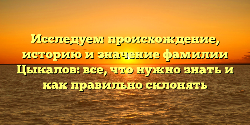 Исследуем происхождение, историю и значение фамилии Цыкалов: все, что нужно знать и как правильно склонять