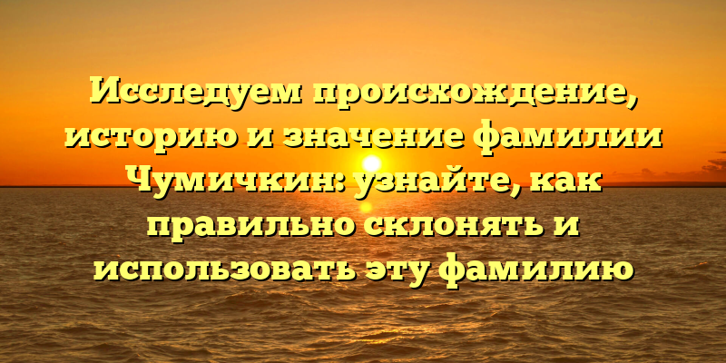 Исследуем происхождение, историю и значение фамилии Чумичкин: узнайте, как правильно склонять и использовать эту фамилию