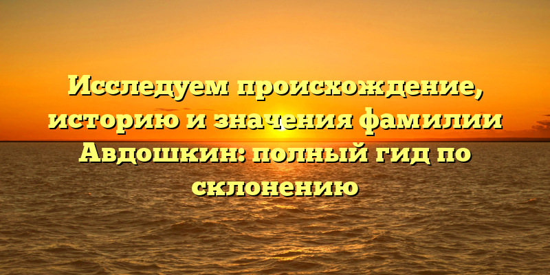 Исследуем происхождение, историю и значения фамилии Авдошкин: полный гид по склонению
