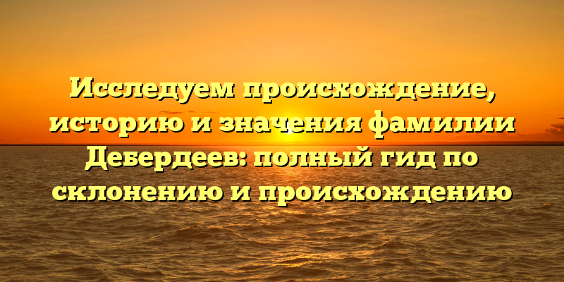 Исследуем происхождение, историю и значения фамилии Дебердеев: полный гид по склонению и происхождению