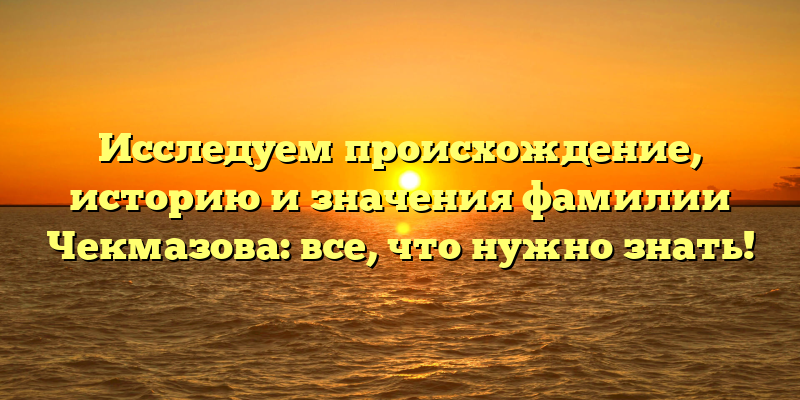 Исследуем происхождение, историю и значения фамилии Чекмазова: все, что нужно знать!