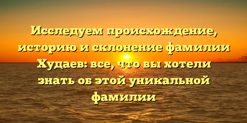 Исследуем происхождение, историю и склонение фамилии Худаев: все, что вы хотели знать об этой уникальной фамилии