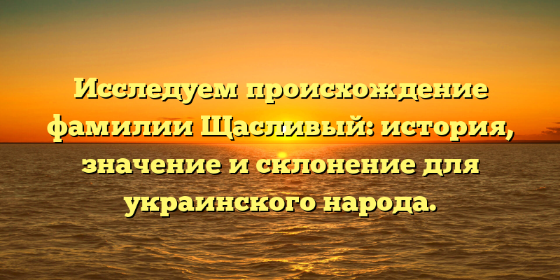 Исследуем происхождение фамилии Щасливый: история, значение и склонение для украинского народа.