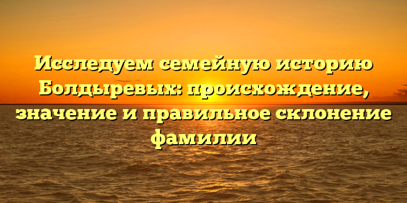 Исследуем семейную историю Болдыревых: происхождение, значение и правильное склонение фамилии