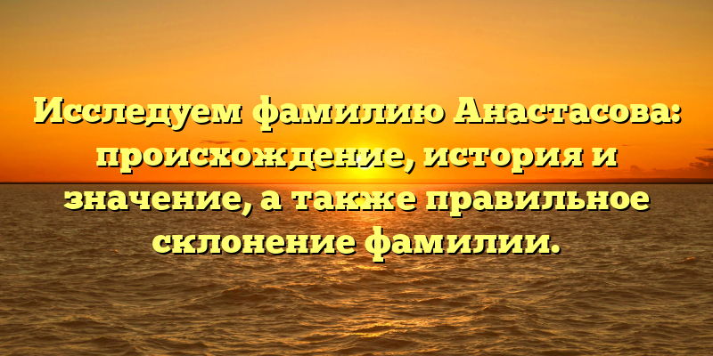 Исследуем фамилию Анастасова: происхождение, история и значение, а также правильное склонение фамилии.