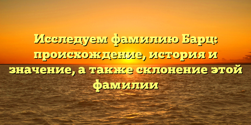 Исследуем фамилию Барц: происхождение, история и значение, а также склонение этой фамилии