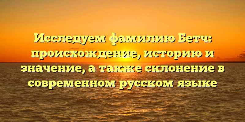 Исследуем фамилию Бетч: происхождение, историю и значение, а также склонение в современном русском языке