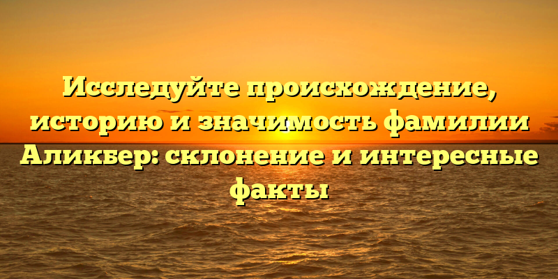 Исследуйте происхождение, историю и значимость фамилии Аликбер: склонение и интересные факты