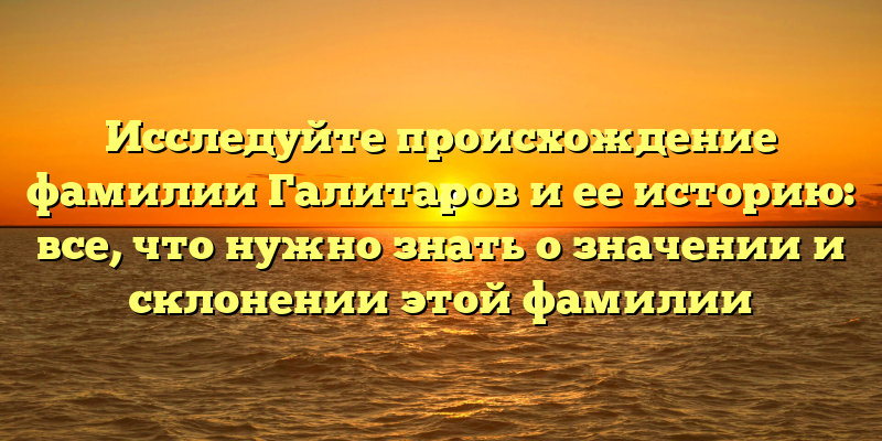 Исследуйте происхождение фамилии Галитаров и ее историю: все, что нужно знать о значении и склонении этой фамилии