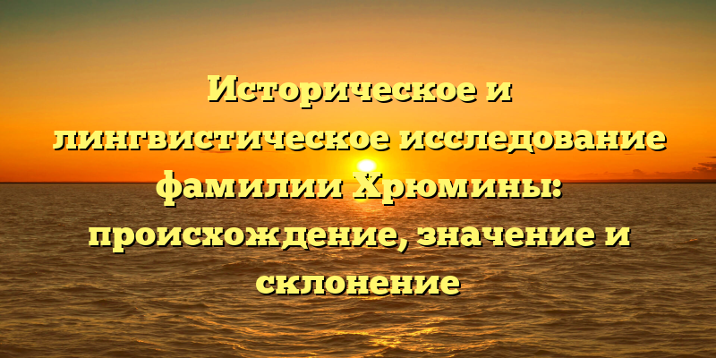 Историческое и лингвистическое исследование фамилии Хрюмины: происхождение, значение и склонение