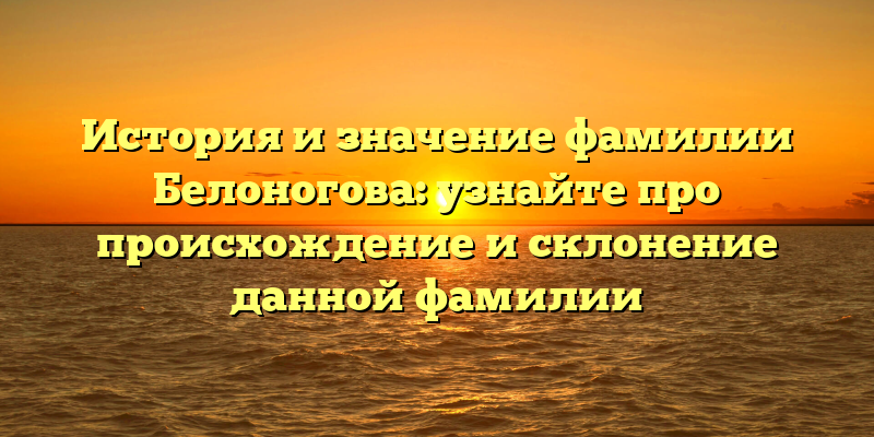 История и значение фамилии Белоногова: узнайте про происхождение и склонение данной фамилии