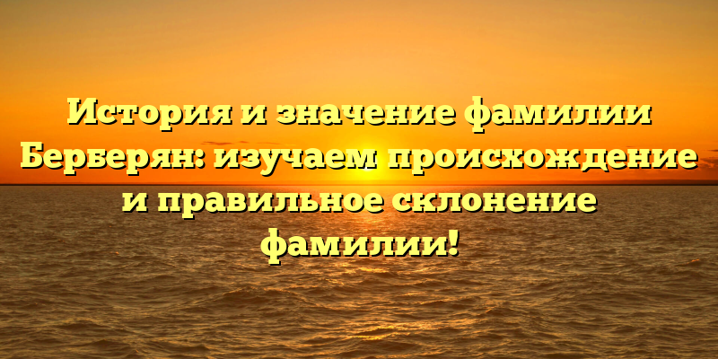 История и значение фамилии Берберян: изучаем происхождение и правильное склонение фамилии!