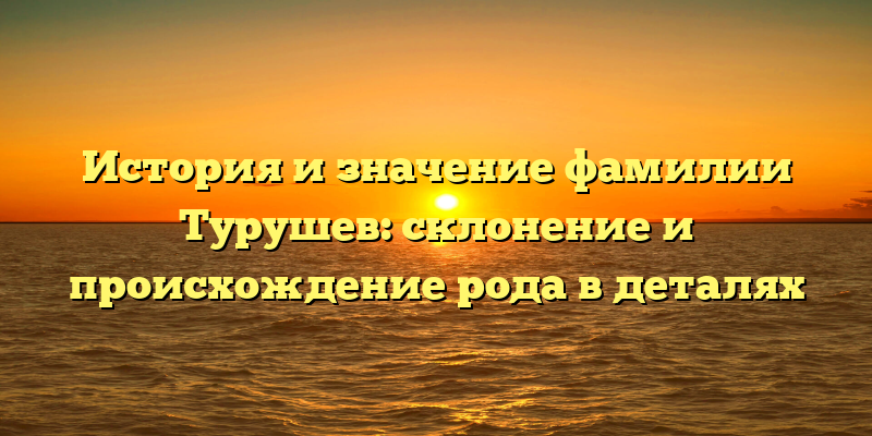История и значение фамилии Турушев: склонение и происхождение рода в деталях