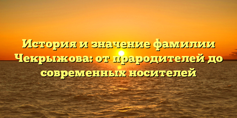 История и значение фамилии Чекрыжова: от прародителей до современных носителей