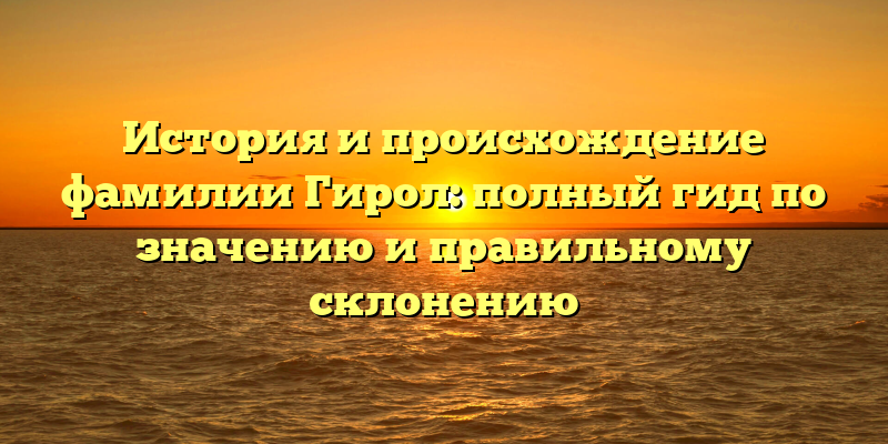 История и происхождение фамилии Гирол: полный гид по значению и правильному склонению