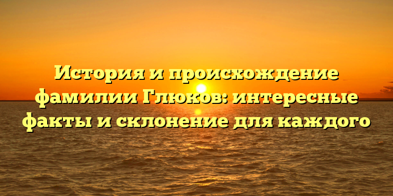 История и происхождение фамилии Глюков: интересные факты и склонение для каждого