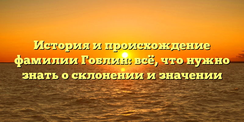 История и происхождение фамилии Гоблин: всё, что нужно знать о склонении и значении