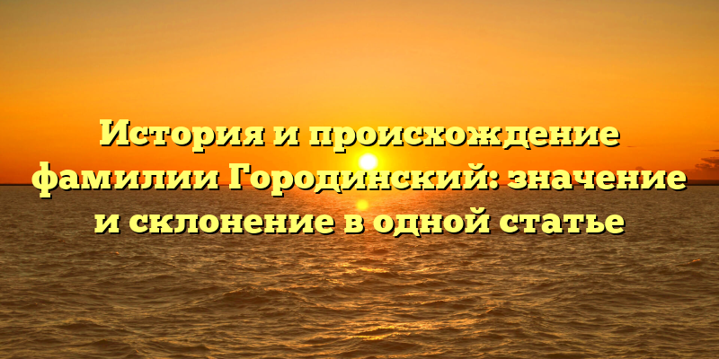 История и происхождение фамилии Городинский: значение и склонение в одной статье