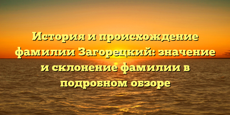 История и происхождение фамилии Загорецкий: значение и склонение фамилии в подробном обзоре