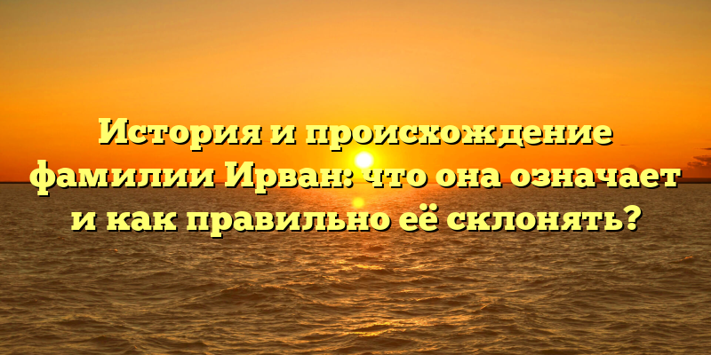 История и происхождение фамилии Ирван: что она означает и как правильно её склонять?