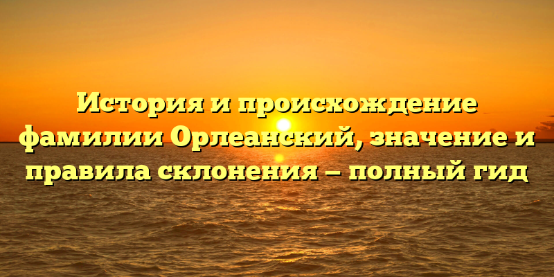 История и происхождение фамилии Орлеанский, значение и правила склонения — полный гид