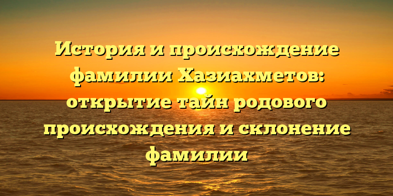 История и происхождение фамилии Хазиахметов: открытие тайн родового происхождения и склонение фамилии