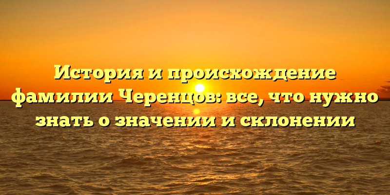 История и происхождение фамилии Черенцов: все, что нужно знать о значении и склонении