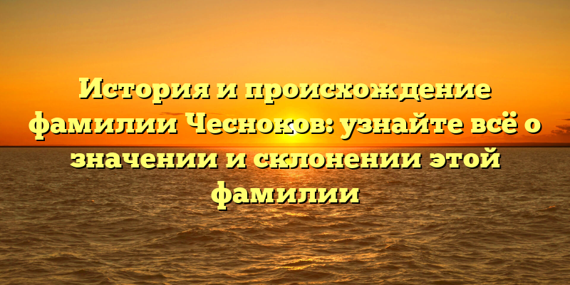 История и происхождение фамилии Чесноков: узнайте всё о значении и склонении этой фамилии