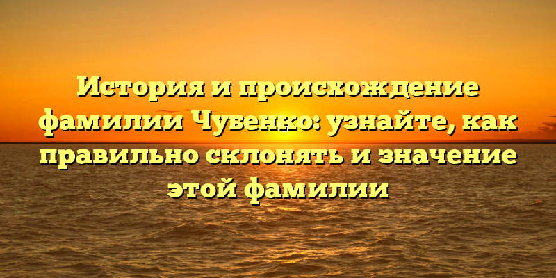 История и происхождение фамилии Чубенко: узнайте, как правильно склонять и значение этой фамилии