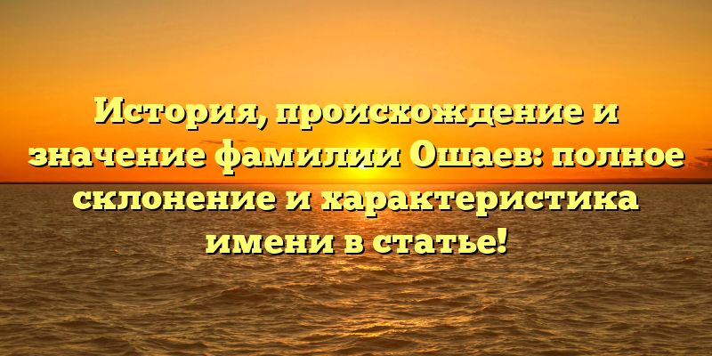 История, происхождение и значение фамилии Ошаев: полное склонение и характеристика имени в статье!