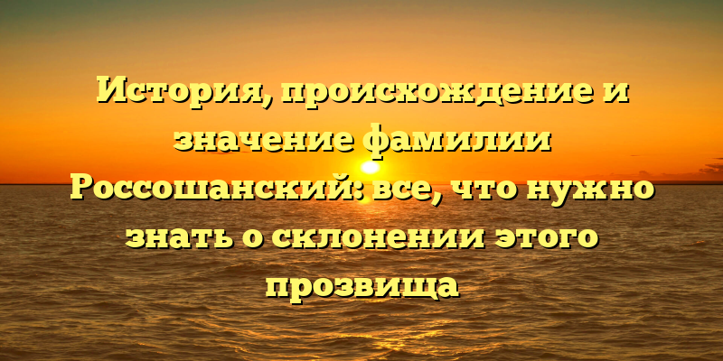 История, происхождение и значение фамилии Россошанский: все, что нужно знать о склонении этого прозвища
