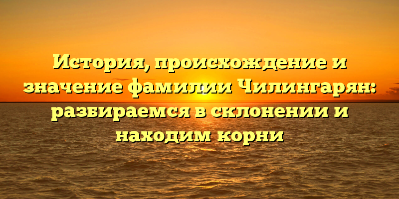 История, происхождение и значение фамилии Чилингарян: разбираемся в склонении и находим корни