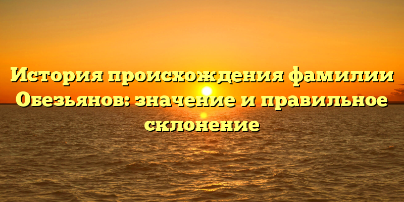 История происхождения фамилии Обезьянов: значение и правильное склонение
