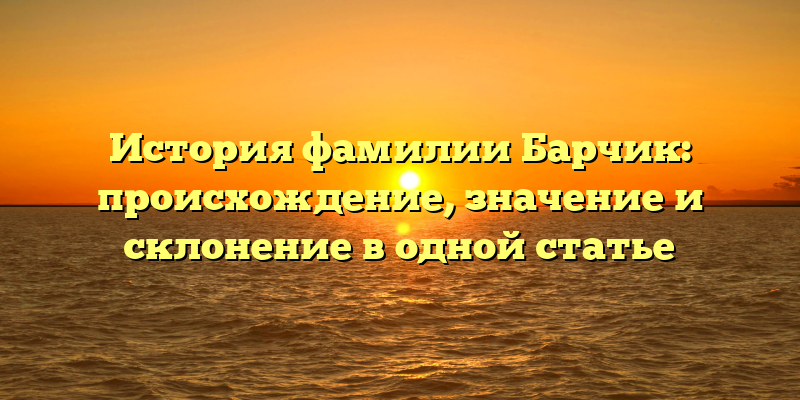 История фамилии Барчик: происхождение, значение и склонение в одной статье