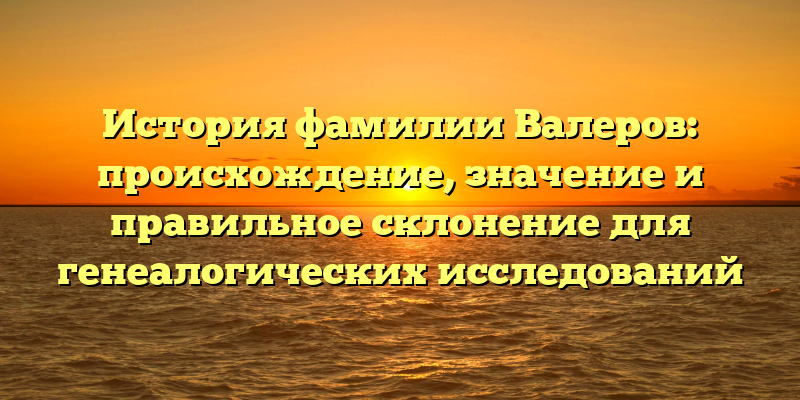 История фамилии Валеров: происхождение, значение и правильное склонение для генеалогических исследований