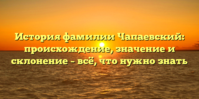 История фамилии Чапаевский: происхождение, значение и склонение – всё, что нужно знать