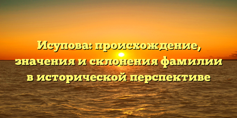 Исупова: происхождение, значения и склонения фамилии в исторической перспективе