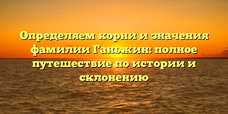 Определяем корни и значения фамилии Ганьжин: полное путешествие по истории и склонению