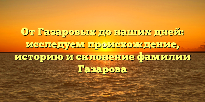 От Газаровых до наших дней: исследуем происхождение, историю и склонение фамилии Газарова