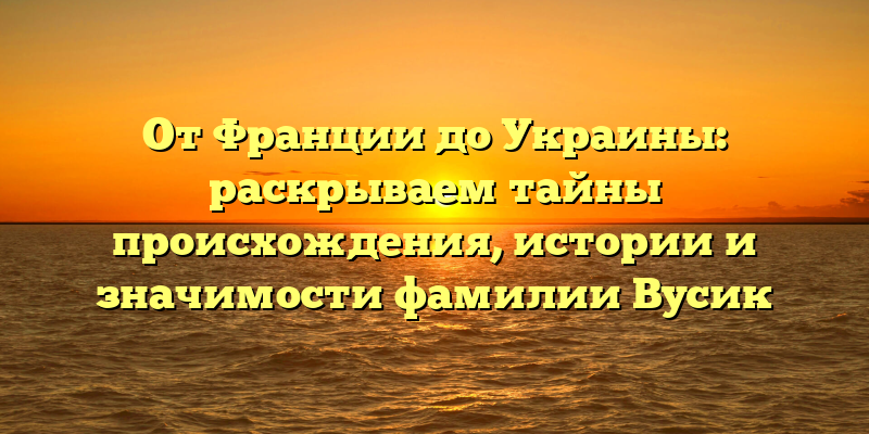 От Франции до Украины: раскрываем тайны происхождения, истории и значимости фамилии Вусик