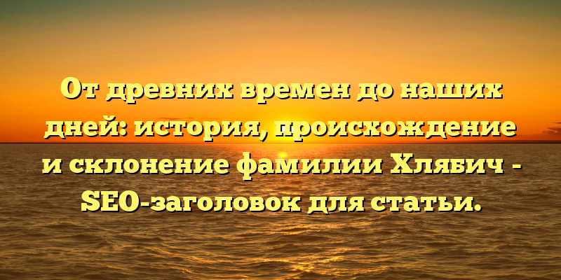 От древних времен до наших дней: история, происхождение и склонение фамилии Хлябич - SEO-заголовок для статьи.