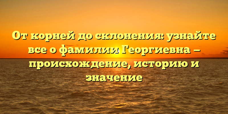 От корней до склонения: узнайте все о фамилии Георгиевна — происхождение, историю и значение